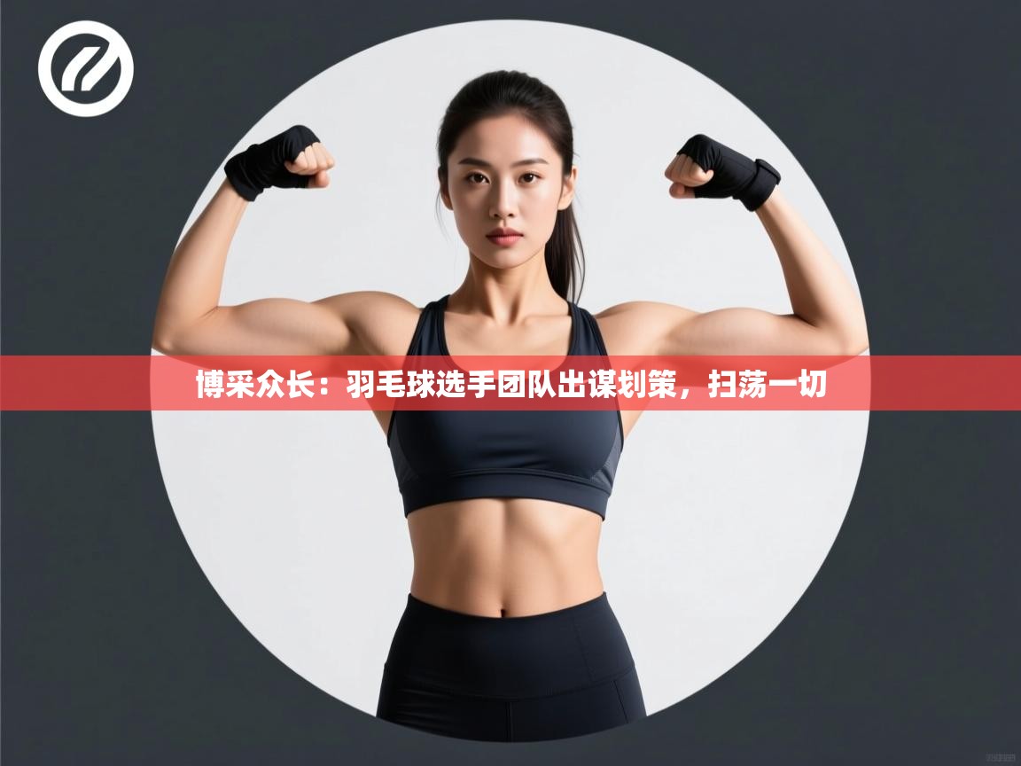 博采众长：羽毛球选手团队出谋划策，扫荡一切