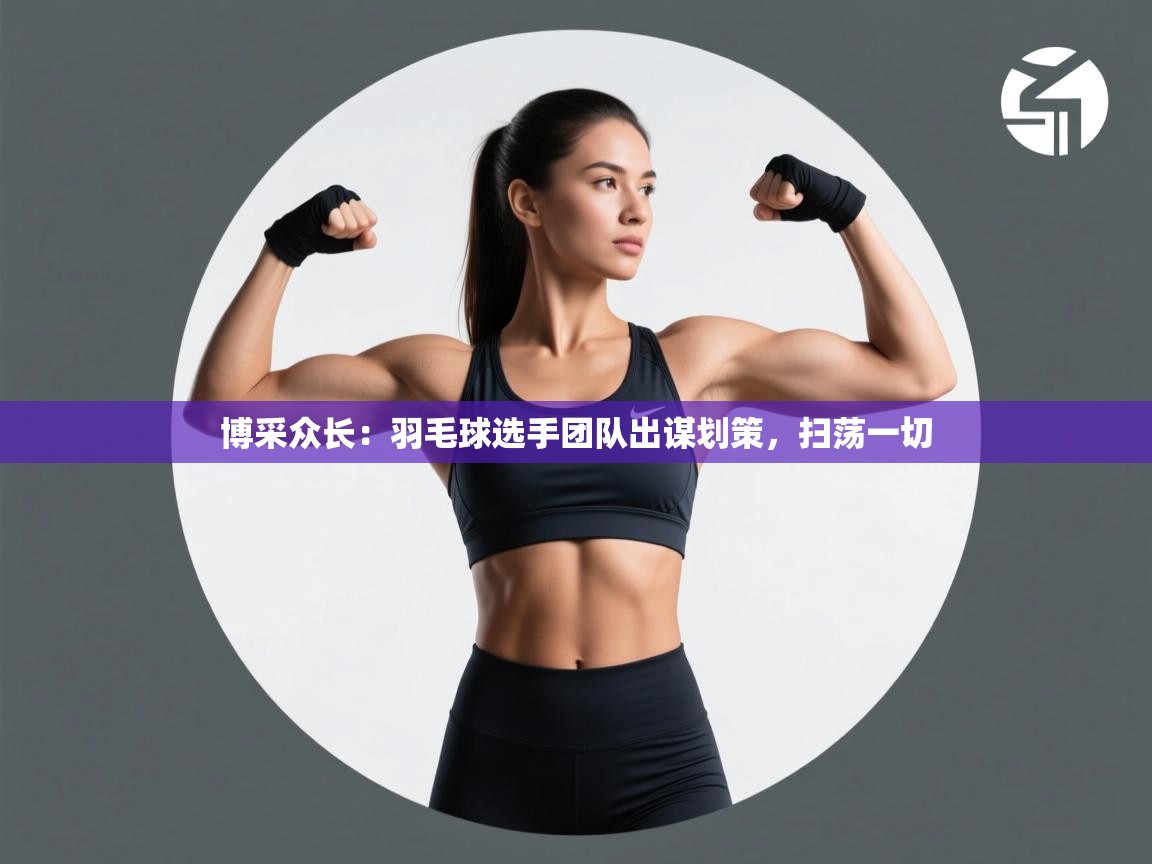 博采众长:羽毛球选手团队出谋划策,扫荡一切 第2张